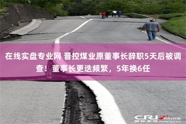 在线实盘专业网 晋控煤业原董事长辞职5天后被调查！董事长更迭频繁，5年换6任