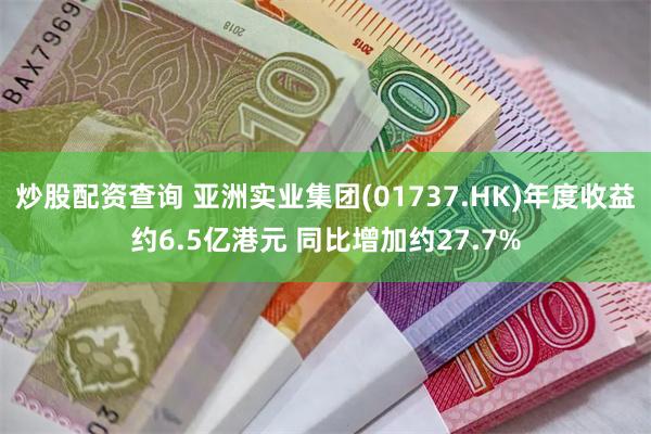 炒股配资查询 亚洲实业集团(01737.HK)年度收益约6.5亿港元 同比增加约27.7%