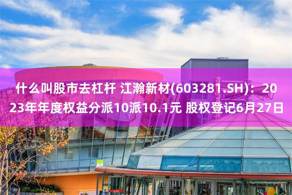 什么叫股市去杠杆 江瀚新材(603281.SH)：2023年年度权益分派10派10.1元 股权登记6月27日