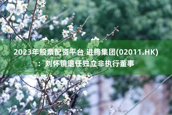 2023年股票配资平台 进腾集团(02011.HK)：刘怀镜退任独立非执行董事