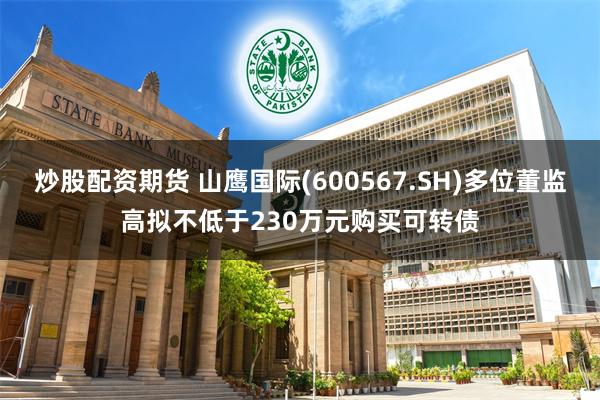 炒股配资期货 山鹰国际(600567.SH)多位董监高拟不低于230万元购买可转债