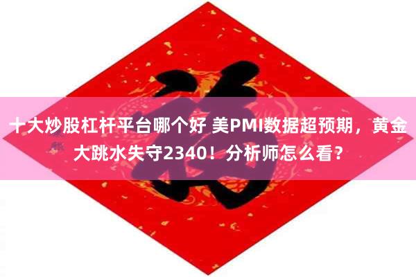 十大炒股杠杆平台哪个好 美PMI数据超预期，黄金大跳水失守2340！分析师怎么看？