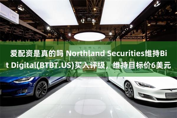 爱配资是真的吗 Northland Securities维持Bit Digital(BTBT.US)买入评级，维持目标价6美元