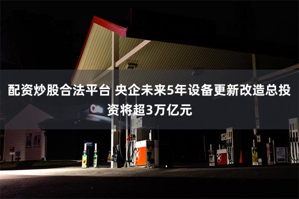 配资炒股合法平台 央企未来5年设备更新改造总投资将超3万亿元