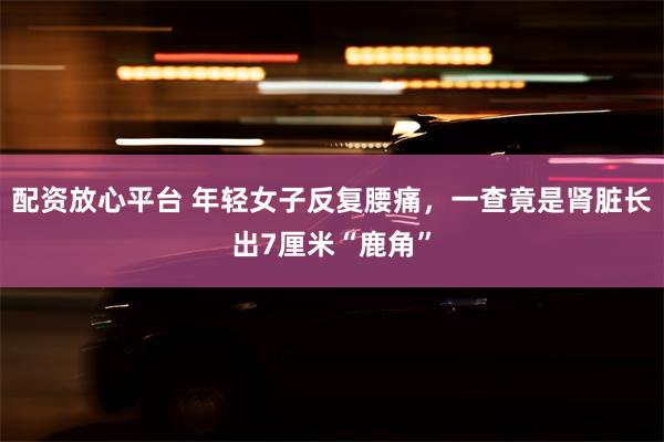 配资放心平台 年轻女子反复腰痛，一查竟是肾脏长出7厘米“鹿角”