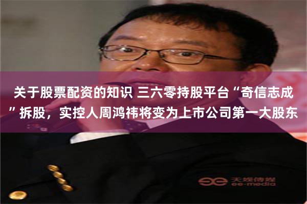 关于股票配资的知识 三六零持股平台“奇信志成”拆股，实控人周鸿祎将变为上市公司第一大股东