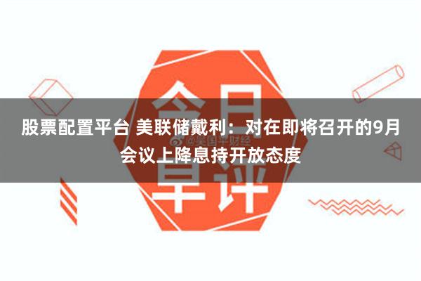 股票配置平台 美联储戴利：对在即将召开的9月会议上降息持开放态度