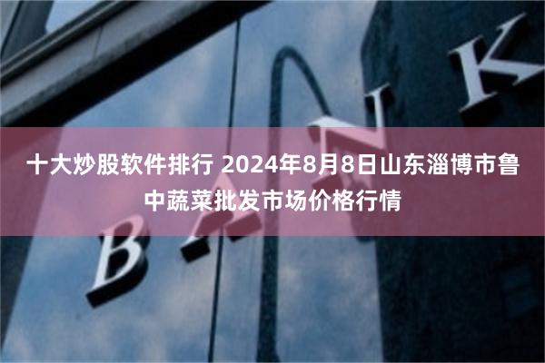 十大炒股软件排行 2024年8月8日山东淄博市鲁中蔬菜批发市场价格行情