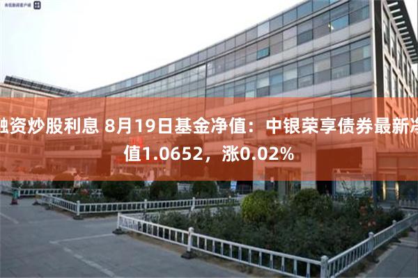 融资炒股利息 8月19日基金净值：中银荣享债券最新净值1.0652，涨0.02%