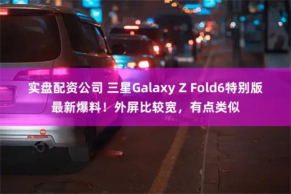 实盘配资公司 三星Galaxy Z Fold6特别版最新爆料！外屏比较宽，有点类似