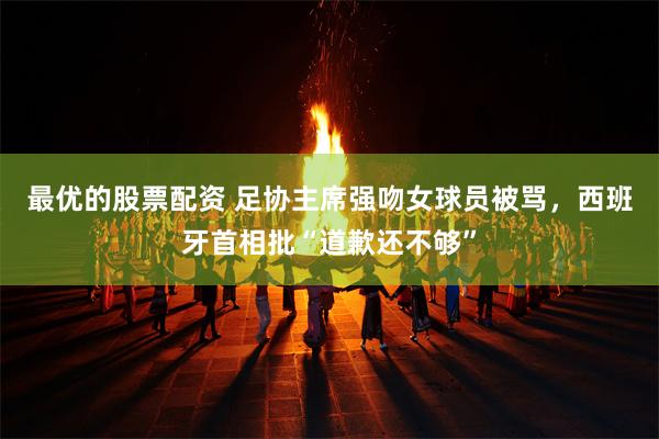 最优的股票配资 足协主席强吻女球员被骂，西班牙首相批“道歉还不够”