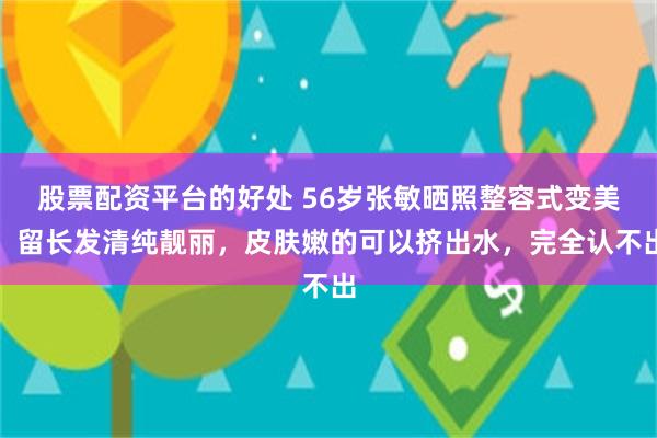 股票配资平台的好处 56岁张敏晒照整容式变美，留长发清纯靓丽，皮肤嫩的可以挤出水，完全认不出