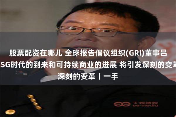 股票配资在哪儿 全球报告倡议组织(GRI)董事吕建中：ESG时代的到来和可持续商业的进展 将引发深刻的变革丨一手