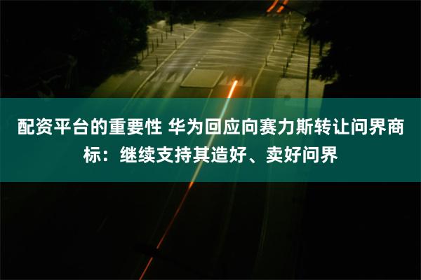 配资平台的重要性 华为回应向赛力斯转让问界商标：继续支持其造好、卖好问界