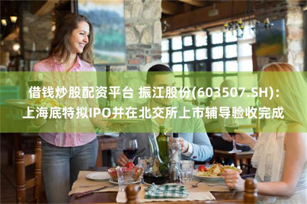 借钱炒股配资平台 振江股份(603507.SH)：上海底特拟IPO并在北交所上市辅导验收完成