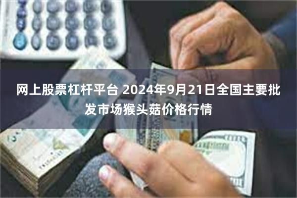 网上股票杠杆平台 2024年9月21日全国主要批发市场猴头菇价格行情