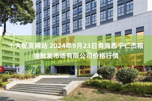 十大配资网站 2024年9月23日青海西宁仁杰粮油批发市场有限公司价格行情