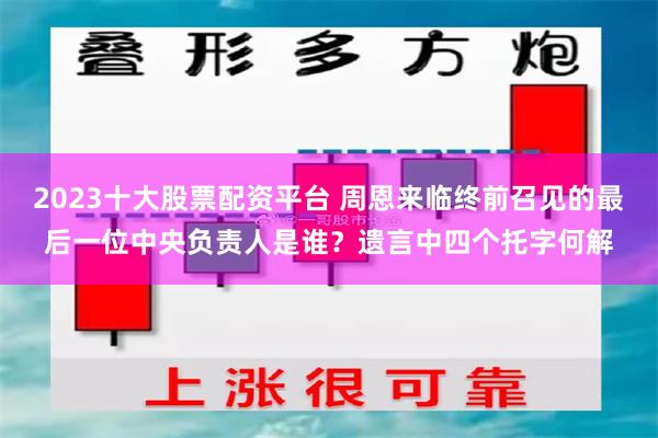 2023十大股票配资平台 周恩来临终前召见的最后一位中央负责人是谁？遗言中四个托字何解