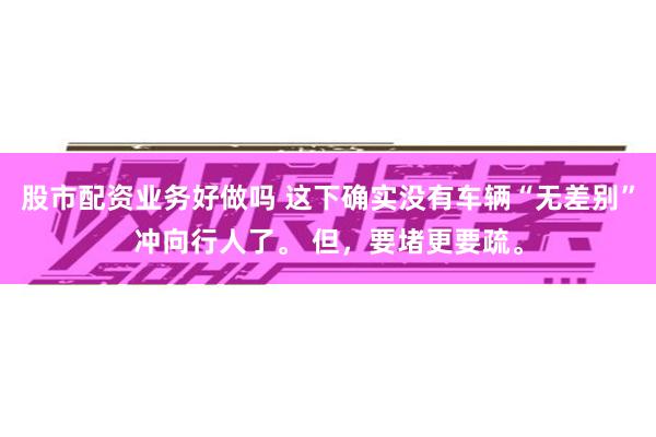 股市配资业务好做吗 这下确实没有车辆“无差别”冲向行人了。 但，要堵更要疏。