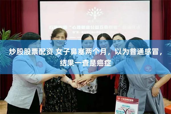 炒股股票配资 女子鼻塞两个月，以为普通感冒，结果一查是癌症