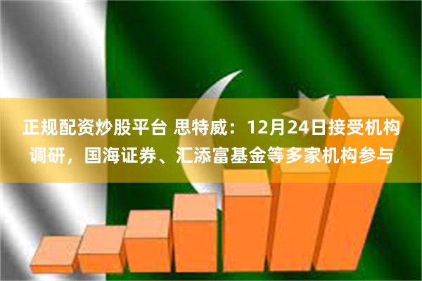 正规配资炒股平台 思特威：12月24日接受机构调研，国海证券、汇添富基金等多家机构参与