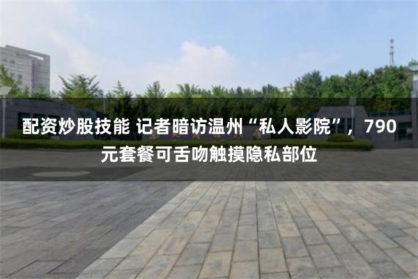 配资炒股技能 记者暗访温州“私人影院”，790元套餐可舌吻触摸隐私部位