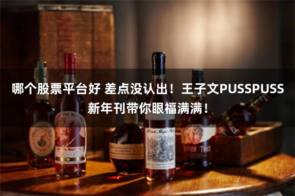 哪个股票平台好 差点没认出！王子文PUSSPUSS新年刊带你眼福满满！