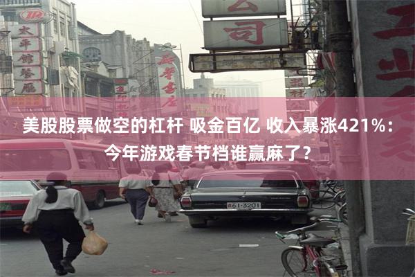 美股股票做空的杠杆 吸金百亿 收入暴涨421%：今年游戏春节档谁赢麻了？