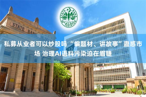 私募从业者可以炒股吗 “编题材、讲故事”蛊惑市场 治理AI语料污染迫在眉睫