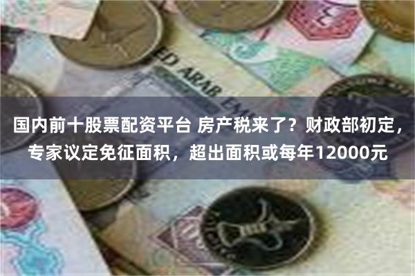 国内前十股票配资平台 房产税来了？财政部初定，专家议定免征面积，超出面积或每年12000元